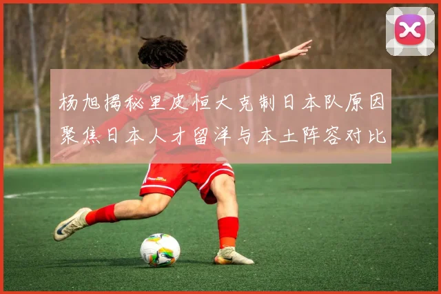 杨旭揭秘里皮恒大克制日本队原因聚焦日本人才留洋与本土阵容对比