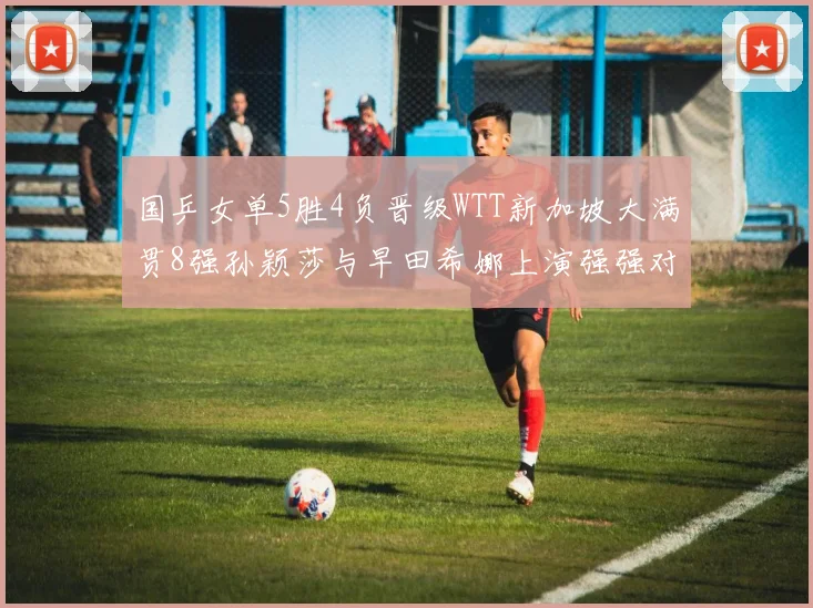 国乒女单5胜4负晋级WTT新加坡大满贯8强孙颖莎与早田希娜上演强强对话