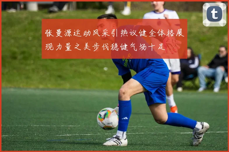 张曼源运动风采引热议健全体格展现力量之美步伐稳健气场十足