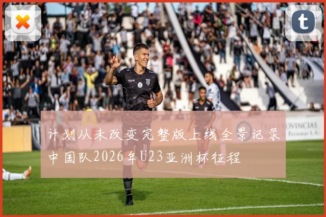 计划从未改变完整版上线全景记录中国队2026年U23亚洲杯征程