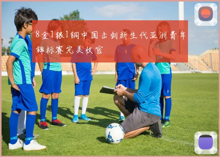 8金1银1铜中国击剑新生代亚洲青年锦标赛完美收官