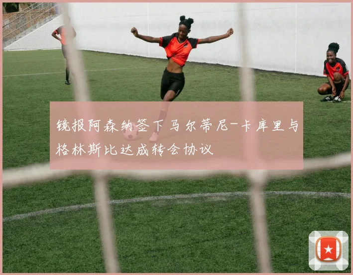 镜报阿森纳签下马尔蒂尼-卡库里与格林斯比达成转会协议