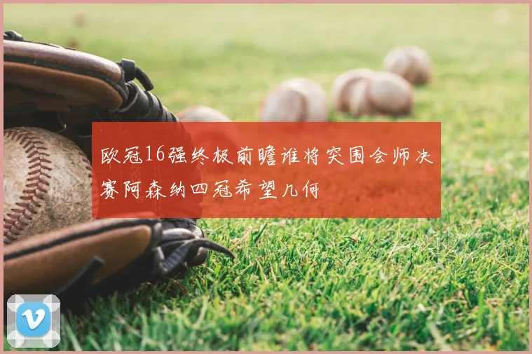 欧冠16强终极前瞻谁将突围会师决赛阿森纳四冠希望几何