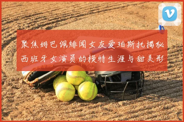 聚焦姆巴佩绯闻女友爱珀斯托揭秘西班牙女演员的模特生涯与甜美形象