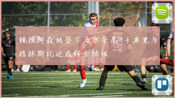 镜报阿森纳签下马尔蒂尼-卡库里与格林斯比达成转会协议