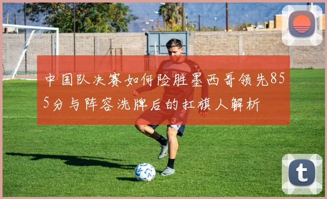 中国队决赛如何险胜墨西哥领先855分与阵容洗牌后的扛旗人解析
